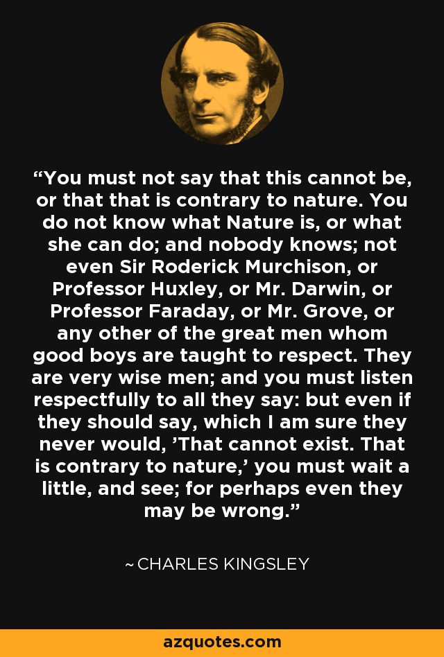 You must not say that this cannot be, or that that is contrary to nature. You do not know what Nature is, or what she can do; and nobody knows; not even Sir Roderick Murchison, or Professor Huxley, or Mr. Darwin, or Professor Faraday, or Mr. Grove, or any other of the great men whom good boys are taught to respect. They are very wise men; and you must listen respectfully to all they say: but even if they should say, which I am sure they never would, 'That cannot exist. That is contrary to nature,' you must wait a little, and see; for perhaps even they may be wrong. - Charles Kingsley