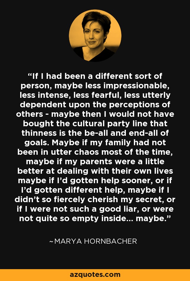 If I had been a different sort of person, maybe less impressionable, less intense, less fearful, less utterly dependent upon the perceptions of others - maybe then I would not have bought the cultural party line that thinness is the be-all and end-all of goals. Maybe if my family had not been in utter chaos most of the time, maybe if my parents were a little better at dealing with their own lives maybe if I'd gotten help sooner, or if I'd gotten different help, maybe if I didn't so fiercely cherish my secret, or if I were not such a good liar, or were not quite so empty inside... maybe. - Marya Hornbacher