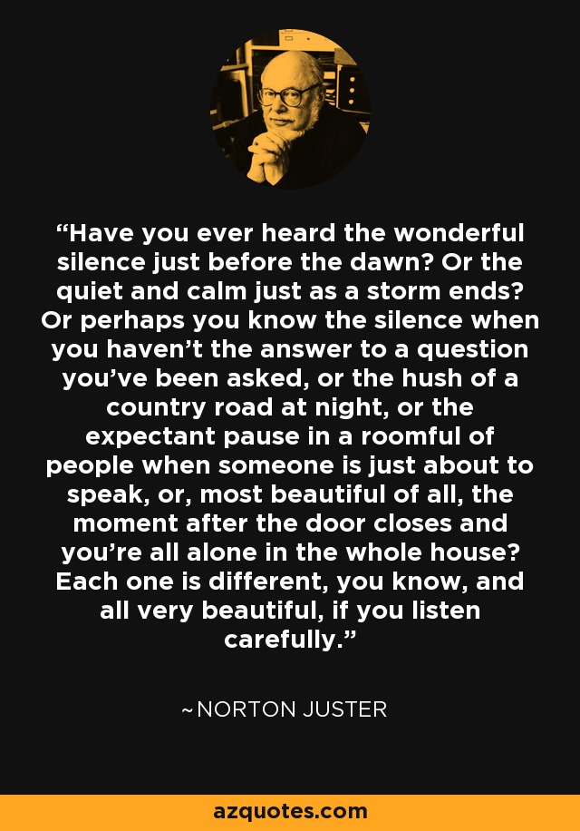 Have you ever heard the wonderful silence just before the dawn? Or the quiet and calm just as a storm ends? Or perhaps you know the silence when you haven't the answer to a question you've been asked, or the hush of a country road at night, or the expectant pause in a roomful of people when someone is just about to speak, or, most beautiful of all, the moment after the door closes and you're all alone in the whole house? Each one is different, you know, and all very beautiful, if you listen carefully. - Norton Juster