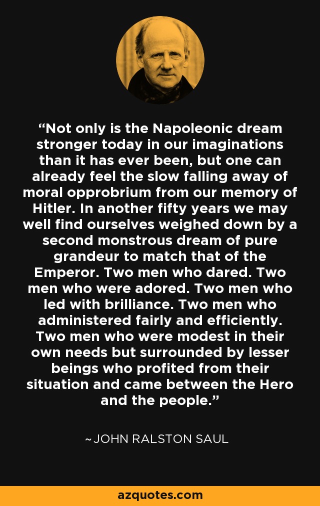 Not only is the Napoleonic dream stronger today in our imaginations than it has ever been, but one can already feel the slow falling away of moral opprobrium from our memory of Hitler. In another fifty years we may well find ourselves weighed down by a second monstrous dream of pure grandeur to match that of the Emperor. Two men who dared. Two men who were adored. Two men who led with brilliance. Two men who administered fairly and efficiently. Two men who were modest in their own needs but surrounded by lesser beings who profited from their situation and came between the Hero and the people. - John Ralston Saul