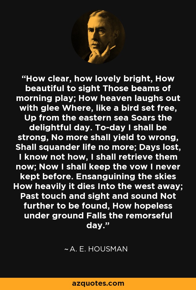 How clear, how lovely bright, How beautiful to sight Those beams of morning play; How heaven laughs out with glee Where, like a bird set free, Up from the eastern sea Soars the delightful day. To-day I shall be strong, No more shall yield to wrong, Shall squander life no more; Days lost, I know not how, I shall retrieve them now; Now I shall keep the vow I never kept before. Ensanguining the skies How heavily it dies Into the west away; Past touch and sight and sound Not further to be found, How hopeless under ground Falls the remorseful day. - A. E. Housman