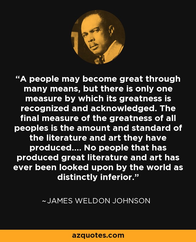A people may become great through many means, but there is only one measure by which its greatness is recognized and acknowledged. The final measure of the greatness of all peoples is the amount and standard of the literature and art they have produced.... No people that has produced great literature and art has ever been looked upon by the world as distinctly inferior. - James Weldon Johnson