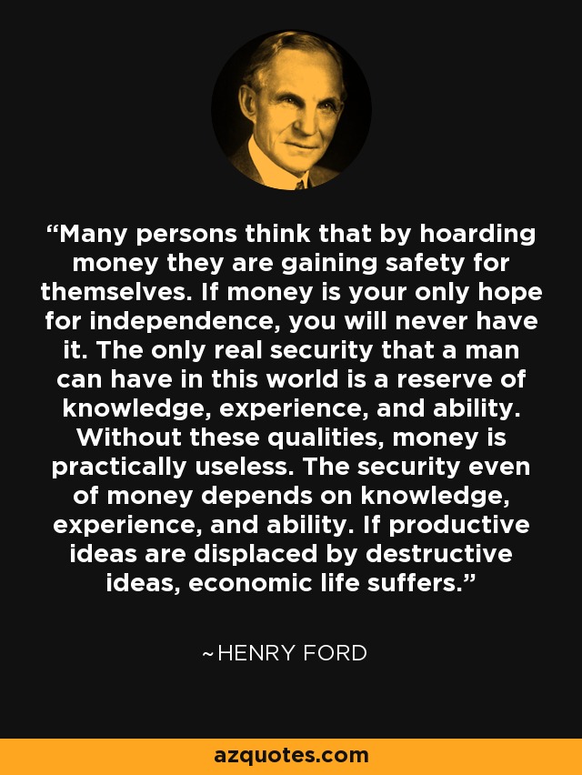 Many persons think that by hoarding money they are gaining safety for themselves. If money is your only hope for independence, you will never have it. The only real security that a man can have in this world is a reserve of knowledge, experience, and ability. Without these qualities, money is practically useless. The security even of money depends on knowledge, experience, and ability. If productive ideas are displaced by destructive ideas, economic life suffers. - Henry Ford