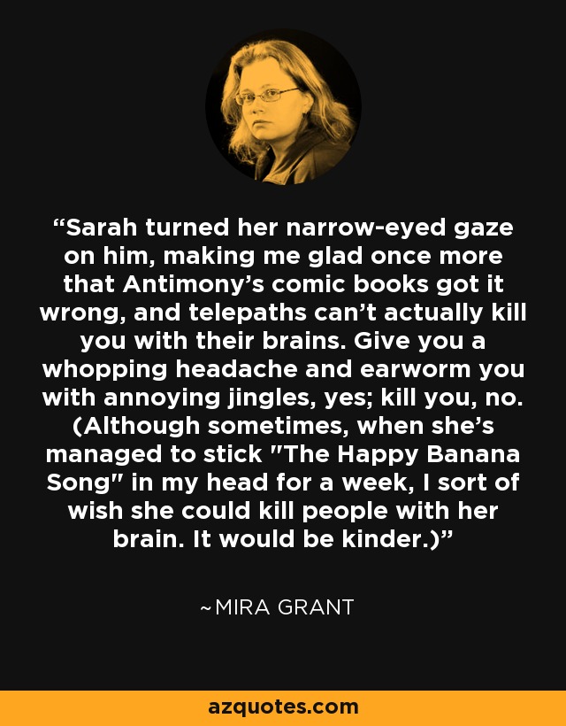 Sarah turned her narrow-eyed gaze on him, making me glad once more that Antimony's comic books got it wrong, and telepaths can't actually kill you with their brains. Give you a whopping headache and earworm you with annoying jingles, yes; kill you, no. (Although sometimes, when she's managed to stick 