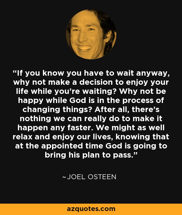 If you know you have to wait anyway, why not make a decision to enjoy your life while you’re waiting? Why not be happy while God is in the process of changing things? After all, there’s nothing we can really do to make it happen any faster. We might as well relax and enjoy our lives, knowing that at the appointed time God is going to bring his plan to pass. - Joel Osteen