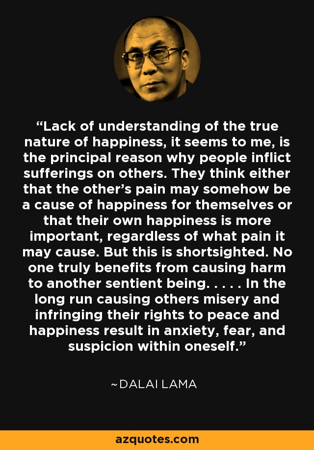 Lack of understanding of the true nature of happiness, it seems to me, is the principal reason why people inflict sufferings on others. They think either that the other's pain may somehow be a cause of happiness for themselves or that their own happiness is more important, regardless of what pain it may cause. But this is shortsighted. No one truly benefits from causing harm to another sentient being. . . . . In the long run causing others misery and infringing their rights to peace and happiness result in anxiety, fear, and suspicion within oneself. - Dalai Lama