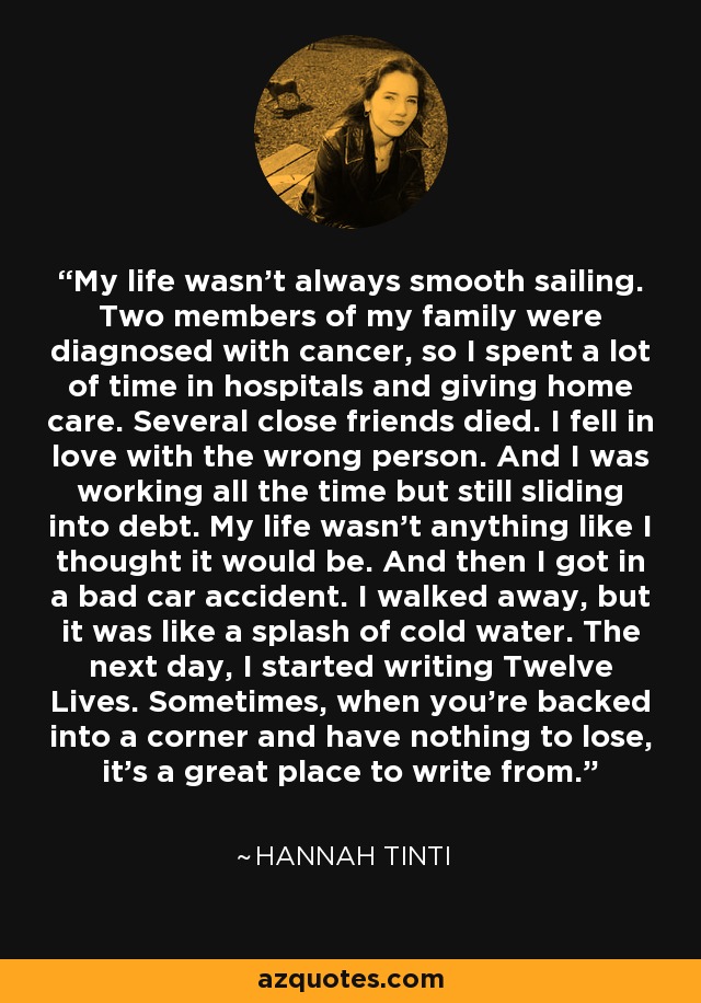 My life wasn't always smooth sailing. Two members of my family were diagnosed with cancer, so I spent a lot of time in hospitals and giving home care. Several close friends died. I fell in love with the wrong person. And I was working all the time but still sliding into debt. My life wasn't anything like I thought it would be. And then I got in a bad car accident. I walked away, but it was like a splash of cold water. The next day, I started writing Twelve Lives. Sometimes, when you're backed into a corner and have nothing to lose, it's a great place to write from. - Hannah Tinti