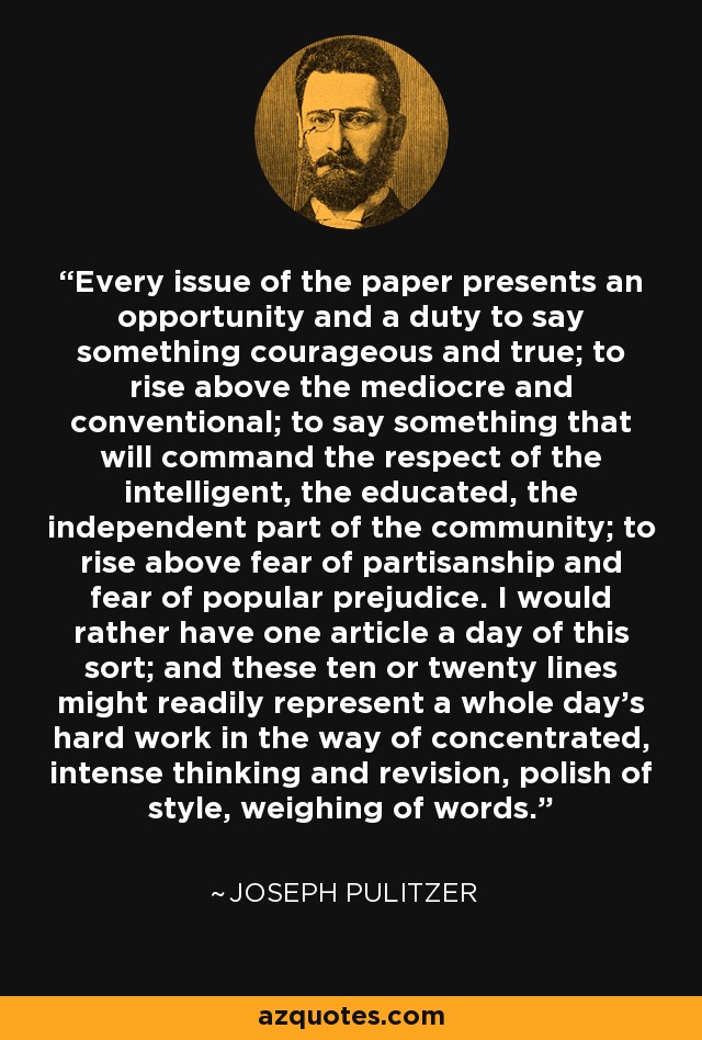 Every issue of the paper presents an opportunity and a duty to say something courageous and true; to rise above the mediocre and conventional; to say something that will command the respect of the intelligent, the educated, the independent part of the community; to rise above fear of partisanship and fear of popular prejudice. I would rather have one article a day of this sort; and these ten or twenty lines might readily represent a whole day's hard work in the way of concentrated, intense thinking and revision, polish of style, weighing of words. - Joseph Pulitzer