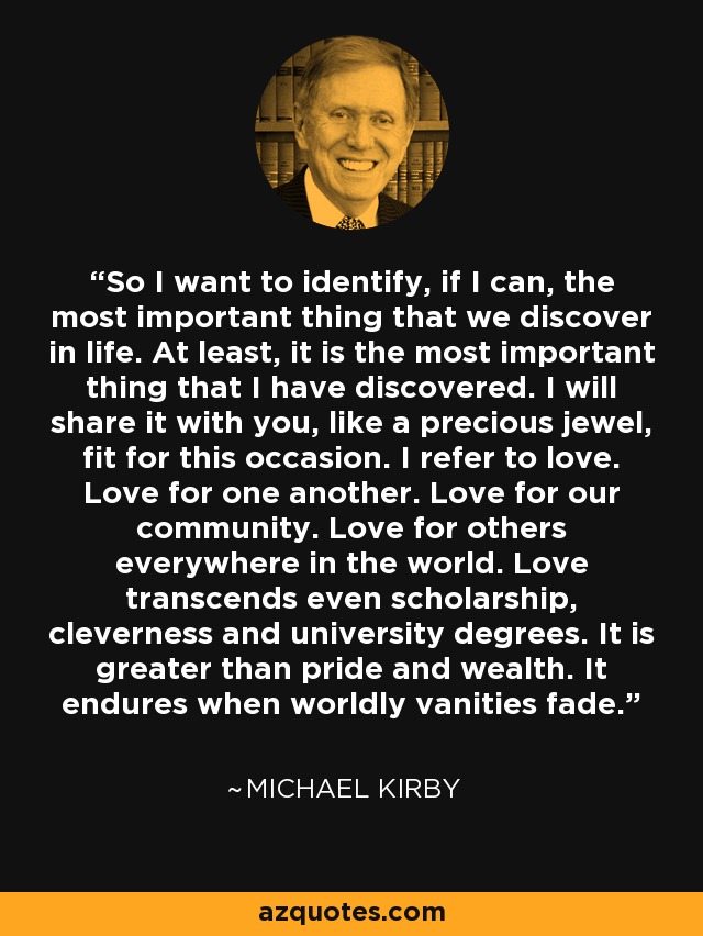 So I want to identify, if I can, the most important thing that we discover in life. At least, it is the most important thing that I have discovered. I will share it with you, like a precious jewel, fit for this occasion. I refer to love. Love for one another. Love for our community. Love for others everywhere in the world. Love transcends even scholarship, cleverness and university degrees. It is greater than pride and wealth. It endures when worldly vanities fade. - Michael Kirby