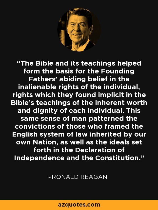 The Bible and its teachings helped form the basis for the Founding Fathers' abiding belief in the inalienable rights of the individual, rights which they found implicit in the Bible's teachings of the inherent worth and dignity of each individual. This same sense of man patterned the convictions of those who framed the English system of law inherited by our own Nation, as well as the ideals set forth in the Declaration of Independence and the Constitution. - Ronald Reagan