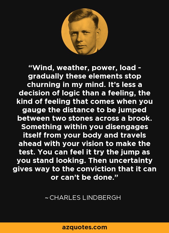 Wind, weather, power, load - gradually these elements stop churning in my mind. It's less a decision of logic than a feeling, the kind of feeling that comes when you gauge the distance to be jumped between two stones across a brook. Something within you disengages itself from your body and travels ahead with your vision to make the test. You can feel it try the jump as you stand looking. Then uncertainty gives way to the conviction that it can or can't be done. - Charles Lindbergh