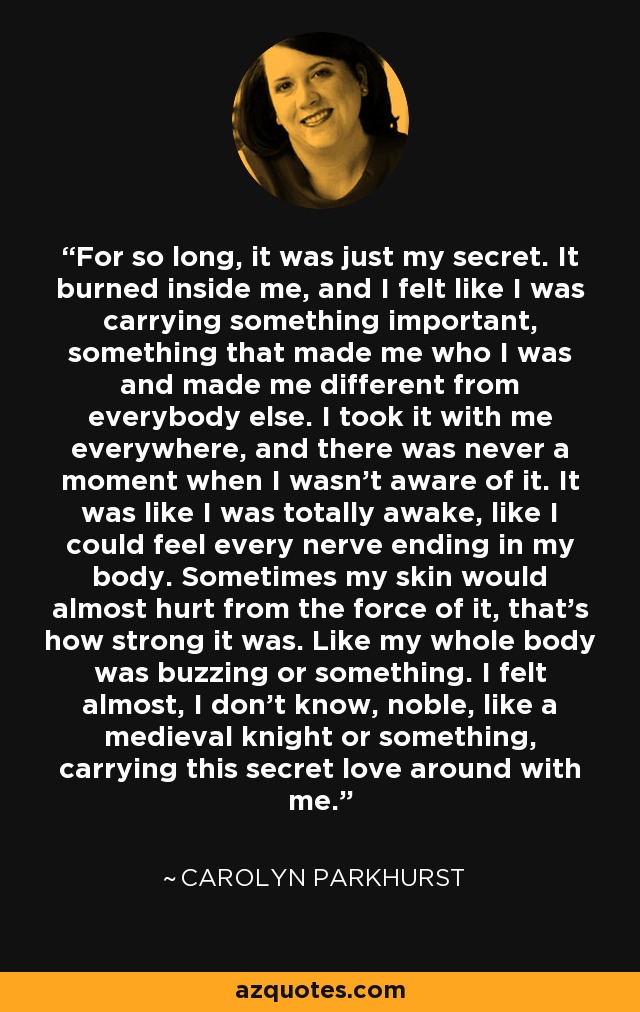 For so long, it was just my secret. It burned inside me, and I felt like I was carrying something important, something that made me who I was and made me different from everybody else. I took it with me everywhere, and there was never a moment when I wasn't aware of it. It was like I was totally awake, like I could feel every nerve ending in my body. Sometimes my skin would almost hurt from the force of it, that's how strong it was. Like my whole body was buzzing or something. I felt almost, I don't know, noble, like a medieval knight or something, carrying this secret love around with me. - Carolyn Parkhurst