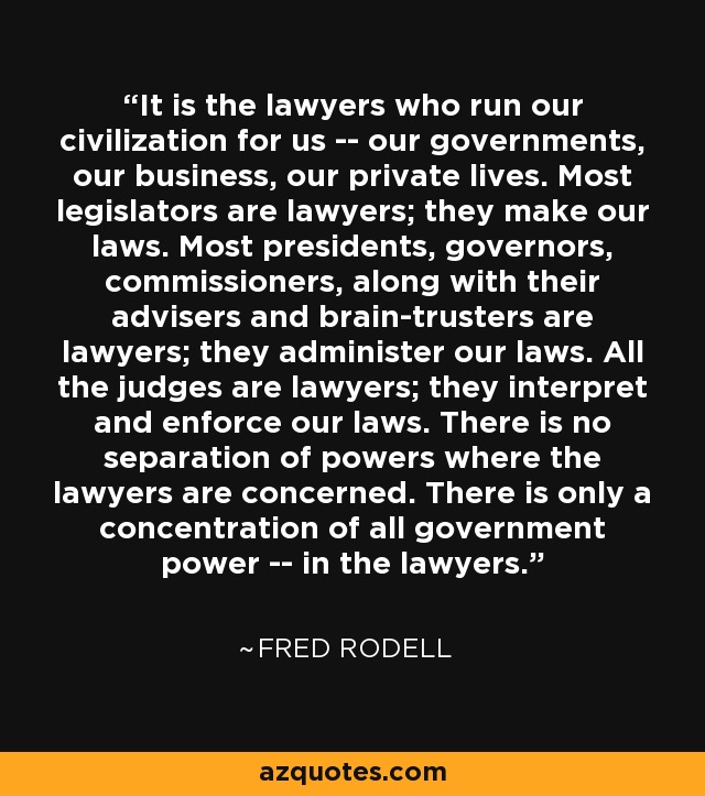 It is the lawyers who run our civilization for us -- our governments, our business, our private lives. Most legislators are lawyers; they make our laws. Most presidents, governors, commissioners, along with their advisers and brain-trusters are lawyers; they administer our laws. All the judges are lawyers; they interpret and enforce our laws. There is no separation of powers where the lawyers are concerned. There is only a concentration of all government power -- in the lawyers. - Fred Rodell