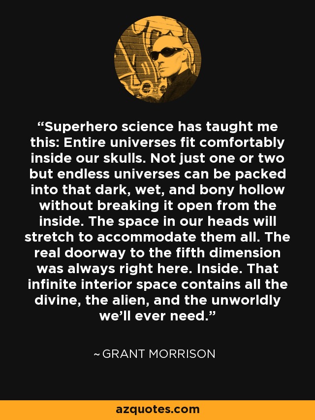 Superhero science has taught me this: Entire universes fit comfortably inside our skulls. Not just one or two but endless universes can be packed into that dark, wet, and bony hollow without breaking it open from the inside. The space in our heads will stretch to accommodate them all. The real doorway to the fifth dimension was always right here. Inside. That infinite interior space contains all the divine, the alien, and the unworldly we’ll ever need. - Grant Morrison