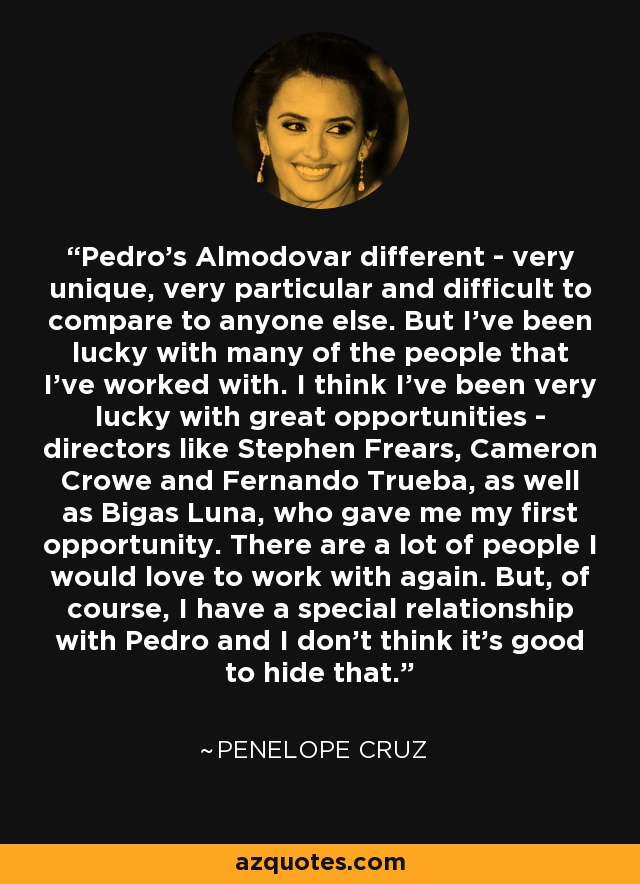 Pedro's Almodovar different - very unique, very particular and difficult to compare to anyone else. But I've been lucky with many of the people that I've worked with. I think I've been very lucky with great opportunities - directors like Stephen Frears, Cameron Crowe and Fernando Trueba, as well as Bigas Luna, who gave me my first opportunity. There are a lot of people I would love to work with again. But, of course, I have a special relationship with Pedro and I don't think it's good to hide that. - Penelope Cruz