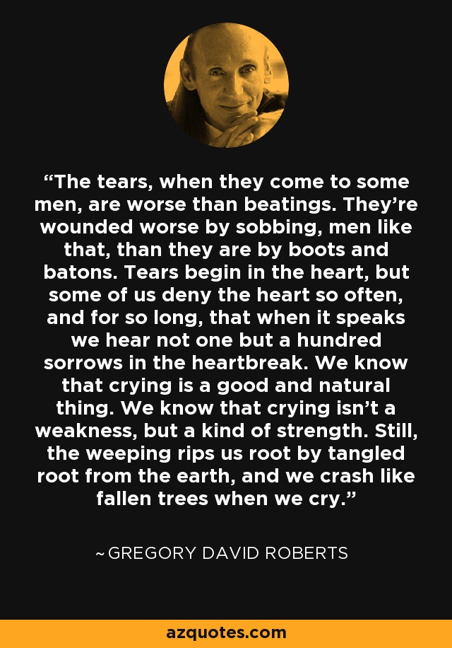 The tears, when they come to some men, are worse than beatings. They're wounded worse by sobbing, men like that, than they are by boots and batons. Tears begin in the heart, but some of us deny the heart so often, and for so long, that when it speaks we hear not one but a hundred sorrows in the heartbreak. We know that crying is a good and natural thing. We know that crying isn't a weakness, but a kind of strength. Still, the weeping rips us root by tangled root from the earth, and we crash like fallen trees when we cry. - Gregory David Roberts
