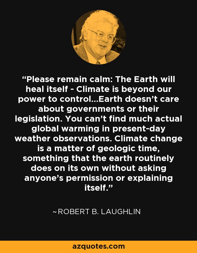 Please remain calm: The Earth will heal itself - Climate is beyond our power to control...Earth doesn't care about governments or their legislation. You can't find much actual global warming in present-day weather observations. Climate change is a matter of geologic time, something that the earth routinely does on its own without asking anyone's permission or explaining itself. - Robert B. Laughlin