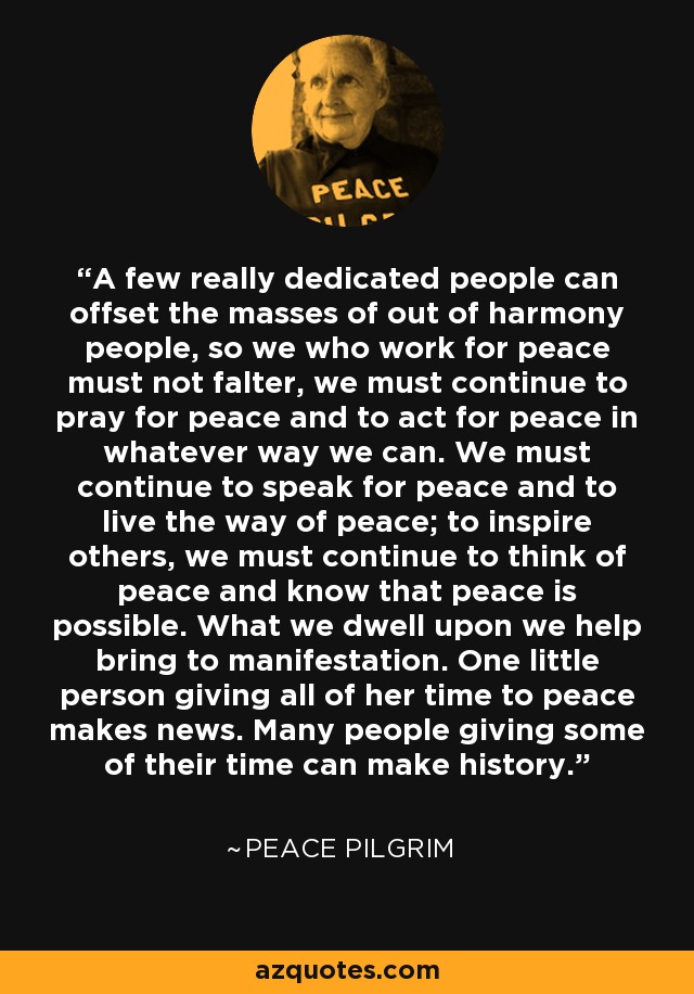 A few really dedicated people can offset the masses of out of harmony people, so we who work for peace must not falter, we must continue to pray for peace and to act for peace in whatever way we can. We must continue to speak for peace and to live the way of peace; to inspire others, we must continue to think of peace and know that peace is possible. What we dwell upon we help bring to manifestation. One little person giving all of her time to peace makes news. Many people giving some of their time can make history. - Peace Pilgrim