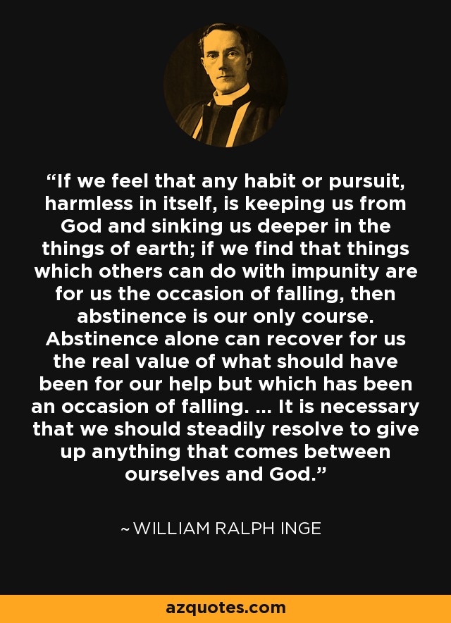 If we feel that any habit or pursuit, harmless in itself, is keeping us from God and sinking us deeper in the things of earth; if we find that things which others can do with impunity are for us the occasion of falling, then abstinence is our only course. Abstinence alone can recover for us the real value of what should have been for our help but which has been an occasion of falling. ... It is necessary that we should steadily resolve to give up anything that comes between ourselves and God. - William Ralph Inge