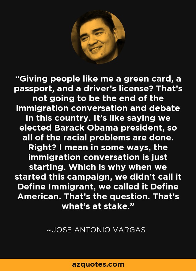 Giving people like me a green card, a passport, and a driver's license? That's not going to be the end of the immigration conversation and debate in this country. It's like saying we elected Barack Obama president, so all of the racial problems are done. Right? I mean in some ways, the immigration conversation is just starting. Which is why when we started this campaign, we didn't call it Define Immigrant, we called it Define American. That's the question. That's what's at stake. - Jose Antonio Vargas
