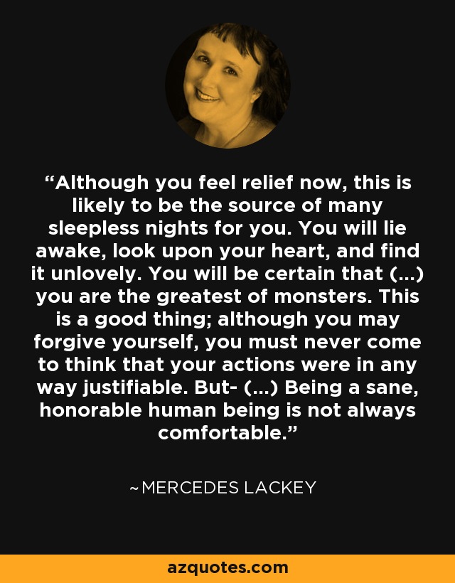 Although you feel relief now, this is likely to be the source of many sleepless nights for you. You will lie awake, look upon your heart, and find it unlovely. You will be certain that (...) you are the greatest of monsters. This is a good thing; although you may forgive yourself, you must never come to think that your actions were in any way justifiable. But- (...) Being a sane, honorable human being is not always comfortable. - Mercedes Lackey