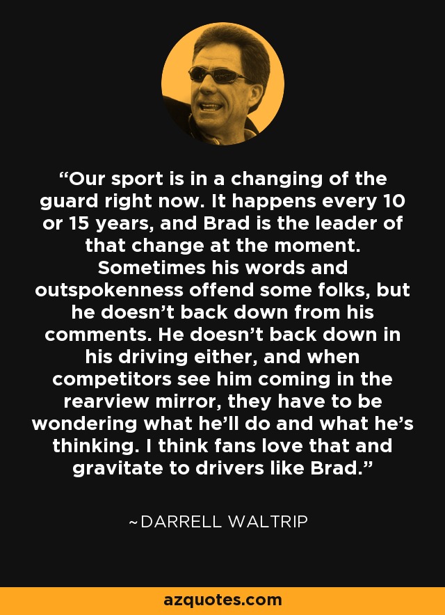 Our sport is in a changing of the guard right now. It happens every 10 or 15 years, and Brad is the leader of that change at the moment. Sometimes his words and outspokenness offend some folks, but he doesn’t back down from his comments. He doesn’t back down in his driving either, and when competitors see him coming in the rearview mirror, they have to be wondering what he’ll do and what he’s thinking. I think fans love that and gravitate to drivers like Brad. - Darrell Waltrip