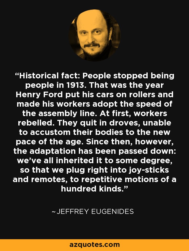 Historical fact: People stopped being people in 1913. That was the year Henry Ford put his cars on rollers and made his workers adopt the speed of the assembly line. At first, workers rebelled. They quit in droves, unable to accustom their bodies to the new pace of the age. Since then, however, the adaptation has been passed down: we've all inherited it to some degree, so that we plug right into joy-sticks and remotes, to repetitive motions of a hundred kinds. - Jeffrey Eugenides