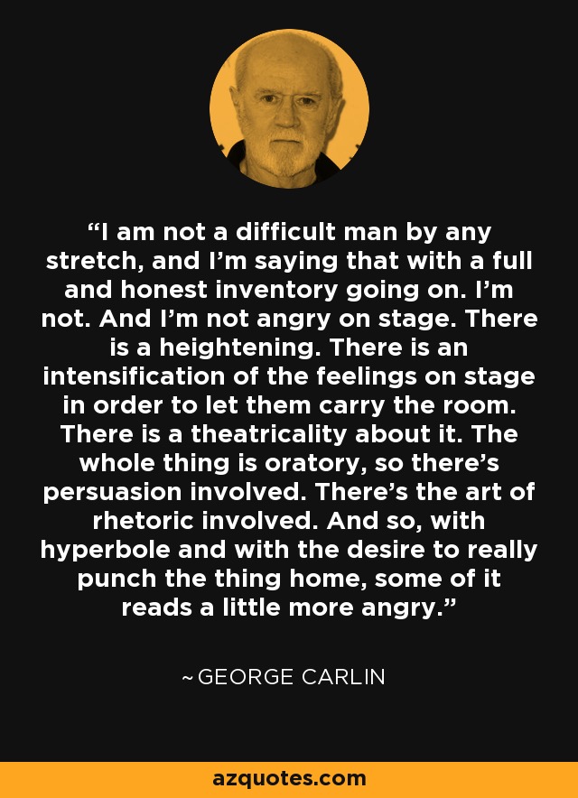 I am not a difficult man by any stretch, and I'm saying that with a full and honest inventory going on. I'm not. And I'm not angry on stage. There is a heightening. There is an intensification of the feelings on stage in order to let them carry the room. There is a theatricality about it. The whole thing is oratory, so there's persuasion involved. There's the art of rhetoric involved. And so, with hyperbole and with the desire to really punch the thing home, some of it reads a little more angry. - George Carlin