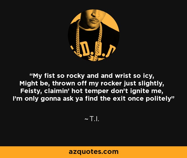 My fist so rocky and and wrist so icy, Might be, thrown off my rocker just slightly, Feisty, claimin' hot temper don't ignite me, I'm only gonna ask ya find the exit once politely - T.I.