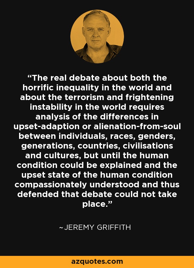 The real debate about both the horrific inequality in the world and about the terrorism and frightening instability in the world requires analysis of the differences in upset-adaption or alienation-from-soul between individuals, races, genders, generations, countries, civilisations and cultures, but until the human condition could be explained and the upset state of the human condition compassionately understood and thus defended that debate could not take place. - Jeremy Griffith
