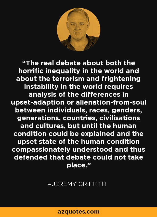 The real debate about both the horrific inequality in the world and about the terrorism and frightening instability in the world requires analysis of the differences in upset-adaption or alienation-from-soul between individuals, races, genders, generations, countries, civilisations and cultures, but until the human condition could be explained and the upset state of the human condition compassionately understood and thus defended that debate could not take place. - Jeremy Griffith