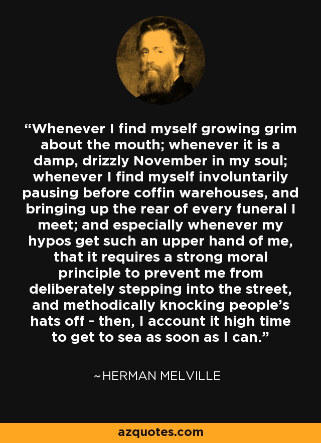 Whenever I find myself growing grim about the mouth; whenever it is a damp, drizzly November in my soul; whenever I find myself involuntarily pausing before coffin warehouses, and bringing up the rear of every funeral I meet; and especially whenever my hypos get such an upper hand of me, that it requires a strong moral principle to prevent me from deliberately stepping into the street, and methodically knocking people's hats off - then, I account it high time to get to sea as soon as I can. - Herman Melville