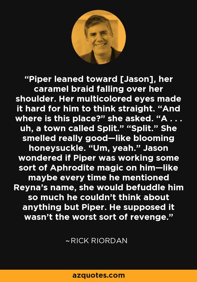 Piper leaned toward [Jason], her caramel braid falling over her shoulder. Her multicolored eyes made it hard for him to think straight. “And where is this place?” she asked. “A . . . uh, a town called Split.” “Split.” She smelled really good—like blooming honeysuckle. “Um, yeah.” Jason wondered if Piper was working some sort of Aphrodite magic on him—like maybe every time he mentioned Reyna’s name, she would befuddle him so much he couldn’t think about anything but Piper. He supposed it wasn’t the worst sort of revenge. - Rick Riordan