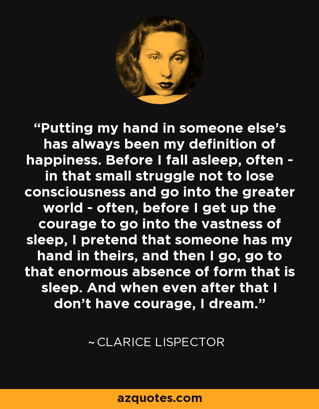 Putting my hand in someone else’s has always been my definition of happiness. Before I fall asleep, often - in that small struggle not to lose consciousness and go into the greater world - often, before I get up the courage to go into the vastness of sleep, I pretend that someone has my hand in theirs, and then I go, go to that enormous absence of form that is sleep. And when even after that I don’t have courage, I dream. - Clarice Lispector