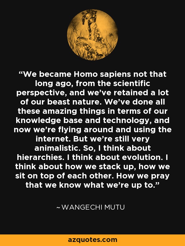 We became Homo sapiens not that long ago, from the scientific perspective, and we've retained a lot of our beast nature. We've done all these amazing things in terms of our knowledge base and technology, and now we're flying around and using the internet. But we're still very animalistic. So, I think about hierarchies. I think about evolution. I think about how we stack up, how we sit on top of each other. How we pray that we know what we're up to. - Wangechi Mutu