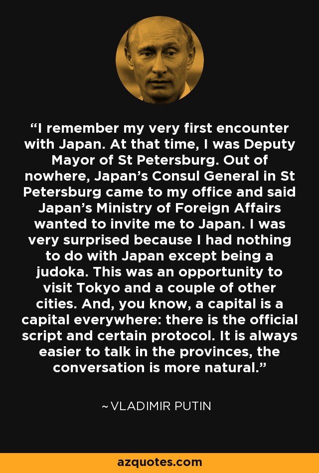 I remember my very first encounter with Japan. At that time, I was Deputy Mayor of St Petersburg. Out of nowhere, Japan's Consul General in St Petersburg came to my office and said Japan's Ministry of Foreign Affairs wanted to invite me to Japan. I was very surprised because I had nothing to do with Japan except being a judoka. This was an opportunity to visit Tokyo and a couple of other cities. And, you know, a capital is a capital everywhere: there is the official script and certain protocol. It is always easier to talk in the provinces, the conversation is more natural. - Vladimir Putin