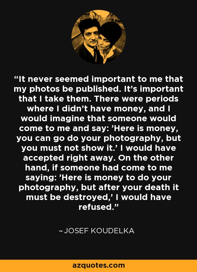 It never seemed important to me that my photos be published. It's important that I take them. There were periods where I didn't have money, and I would imagine that someone would come to me and say: 'Here is money, you can go do your photography, but you must not show it.' I would have accepted right away. On the other hand, if someone had come to me saying: 'Here is money to do your photography, but after your death it must be destroyed,' I would have refused. - Josef Koudelka