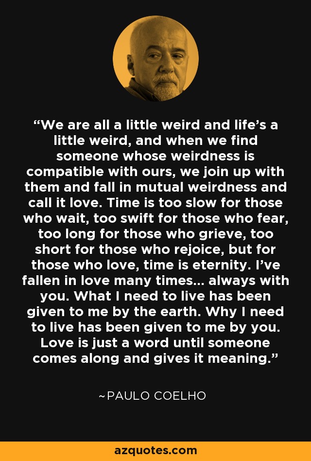 We are all a little weird and life's a little weird, and when we find someone whose weirdness is compatible with ours, we join up with them and fall in mutual weirdness and call it love. Time is too slow for those who wait, too swift for those who fear, too long for those who grieve, too short for those who rejoice, but for those who love, time is eternity. I've fallen in love many times... always with you. What I need to live has been given to me by the earth. Why I need to live has been given to me by you. Love is just a word until someone comes along and gives it meaning. - Paulo Coelho We are all a little weird and life's a little weird, and when we find someone whose weirdness is compatible with ours, we join up with them and fall in mutual weirdness and call it love. Time is too slow for those who wait, too swift for those who fear, too long for those who grieve, too short for those who rejoice, but for those who love, time is eternity. I've fallen in love many times... always with you. What I need to live has been given to me by the earth. Why I need to live has been given to me by you. Love is just a word until someone comes along and gives it meaning. - Paulo Coelho