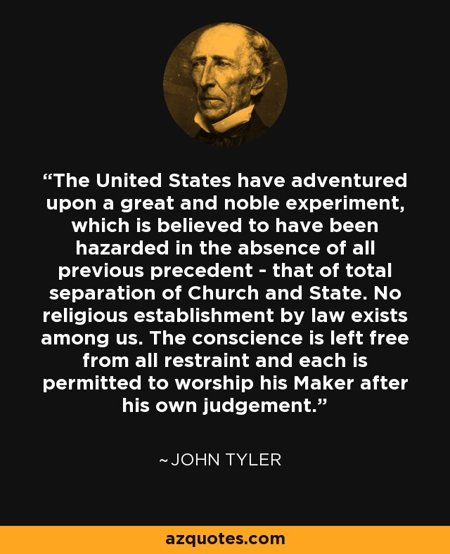The United States have adventured upon a great and noble experiment, which is believed to have been hazarded in the absence of all previous precedent - that of total separation of Church and State. No religious establishment by law exists among us. The conscience is left free from all restraint and each is permitted to worship his Maker after his own judgement. - John Tyler