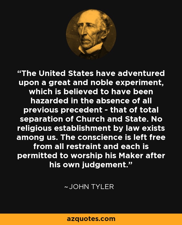 The United States have adventured upon a great and noble experiment, which is believed to have been hazarded in the absence of all previous precedent - that of total separation of Church and State. No religious establishment by law exists among us. The conscience is left free from all restraint and each is permitted to worship his Maker after his own judgement. - John Tyler