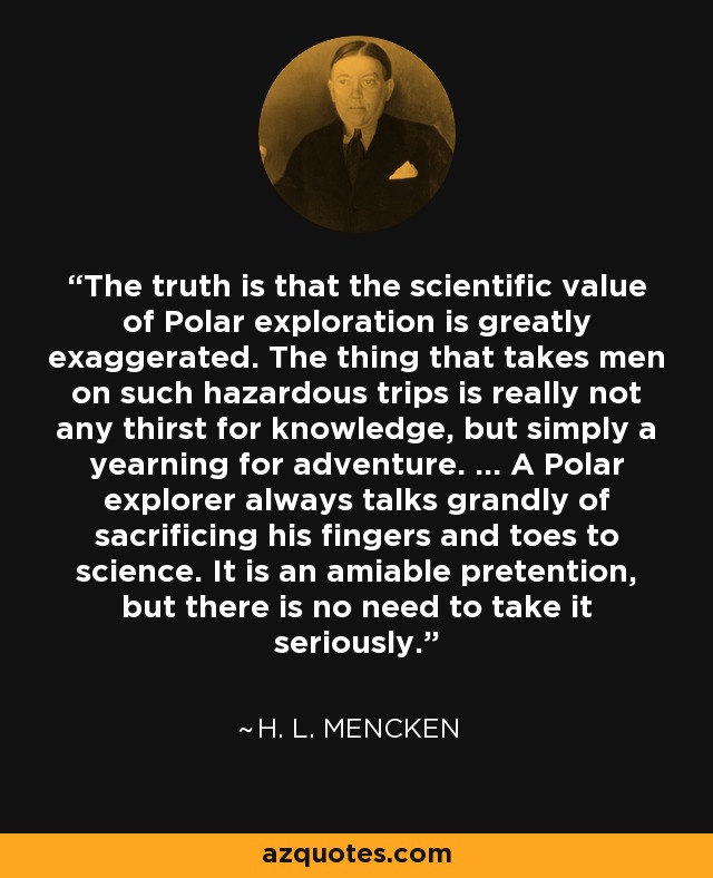 The truth is that the scientific value of Polar exploration is greatly exaggerated. The thing that takes men on such hazardous trips is really not any thirst for knowledge, but simply a yearning for adventure. ... A Polar explorer always talks grandly of sacrificing his fingers and toes to science. It is an amiable pretention, but there is no need to take it seriously. - H. L. Mencken