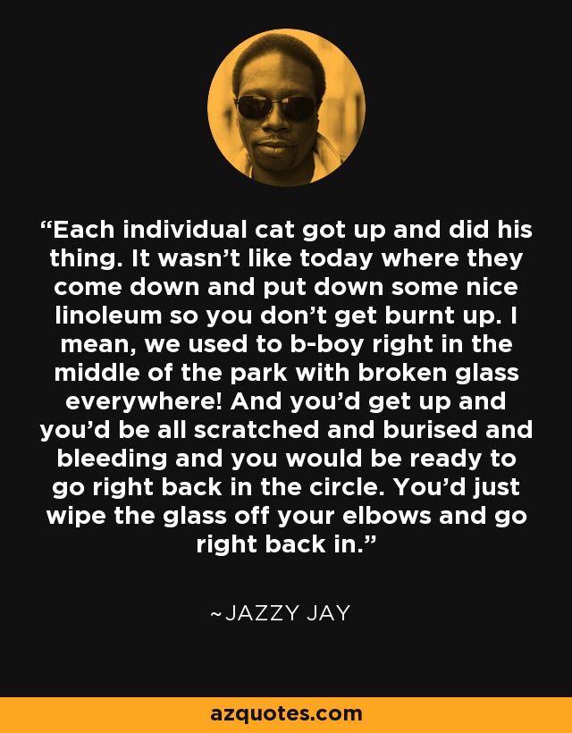 Each individual cat got up and did his thing. It wasn't like today where they come down and put down some nice linoleum so you don't get burnt up. I mean, we used to b-boy right in the middle of the park with broken glass everywhere! And you'd get up and you'd be all scratched and burised and bleeding and you would be ready to go right back in the circle. You'd just wipe the glass off your elbows and go right back in. - Jazzy Jay