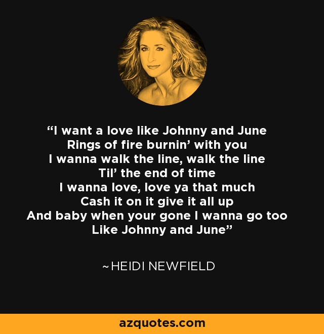 I want a love like Johnny and June Rings of fire burnin' with you I wanna walk the line, walk the line Til' the end of time I wanna love, love ya that much Cash it on it give it all up And baby when your gone I wanna go too Like Johnny and June - Heidi Newfield