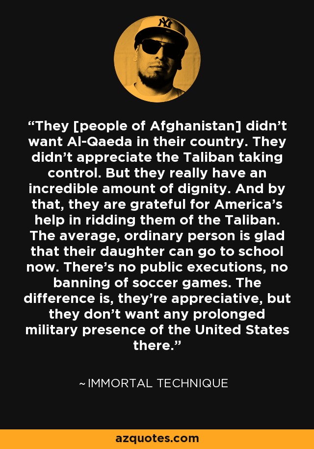 They [people of Afghanistan] didn't want Al-Qaeda in their country. They didn't appreciate the Taliban taking control. But they really have an incredible amount of dignity. And by that, they are grateful for America's help in ridding them of the Taliban. The average, ordinary person is glad that their daughter can go to school now. There's no public executions, no banning of soccer games. The difference is, they're appreciative, but they don't want any prolonged military presence of the United States there. - Immortal Technique