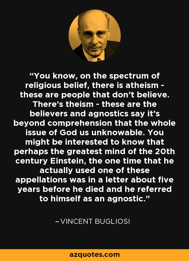 You know, on the spectrum of religious belief, there is atheism - these are people that don't believe. There's theism - these are the believers and agnostics say it's beyond comprehension that the whole issue of God us unknowable. You might be interested to know that perhaps the greatest mind of the 20th century Einstein, the one time that he actually used one of these appellations was in a letter about five years before he died and he referred to himself as an agnostic. - Vincent Bugliosi