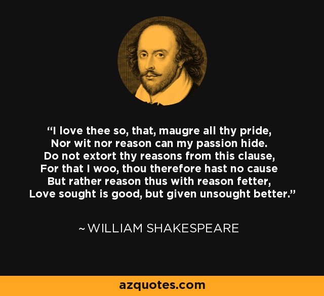 I love thee so, that, maugre all thy pride, Nor wit nor reason can my passion hide. Do not extort thy reasons from this clause, For that I woo, thou therefore hast no cause But rather reason thus with reason fetter, Love sought is good, but given unsought better. - William Shakespeare