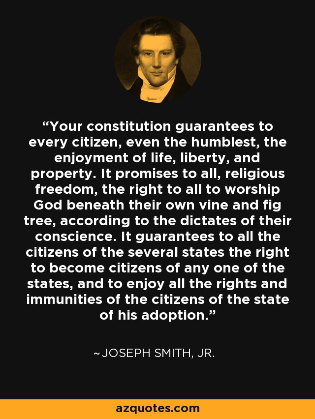 Your constitution guarantees to every citizen, even the humblest, the enjoyment of life, liberty, and property. It promises to all, religious freedom, the right to all to worship God beneath their own vine and fig tree, according to the dictates of their conscience. It guarantees to all the citizens of the several states the right to become citizens of any one of the states, and to enjoy all the rights and immunities of the citizens of the state of his adoption. - Joseph Smith, Jr.