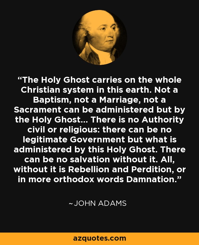 The Holy Ghost carries on the whole Christian system in this earth. Not a Baptism, not a Marriage, not a Sacrament can be administered but by the Holy Ghost... There is no Authority civil or religious: there can be no legitimate Government but what is administered by this Holy Ghost. There can be no salvation without it. All, without it is Rebellion and Perdition, or in more orthodox words Damnation. - John Adams