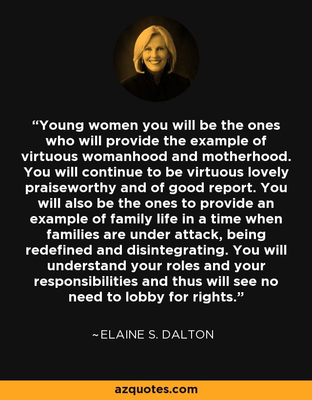 Young women you will be the ones who will provide the example of virtuous womanhood and motherhood. You will continue to be virtuous lovely praiseworthy and of good report. You will also be the ones to provide an example of family life in a time when families are under attack, being redefined and disintegrating. You will understand your roles and your responsibilities and thus will see no need to lobby for rights. - Elaine S. Dalton