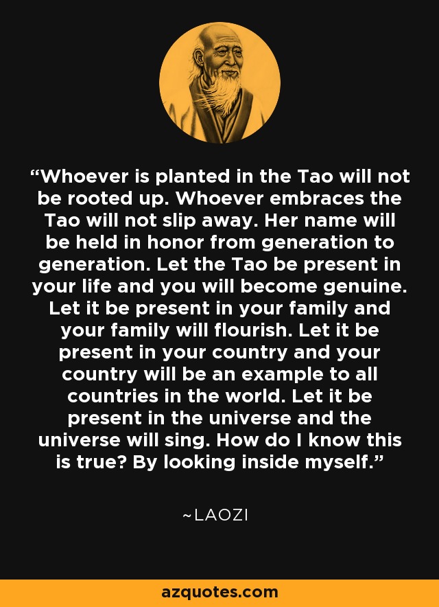 Whoever is planted in the Tao will not be rooted up. Whoever embraces the Tao will not slip away. Her name will be held in honor from generation to generation. Let the Tao be present in your life and you will become genuine. Let it be present in your family and your family will flourish. Let it be present in your country and your country will be an example to all countries in the world. Let it be present in the universe and the universe will sing. How do I know this is true? By looking inside myself. - Laozi